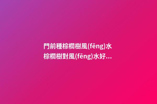 門前種棕櫚樹風(fēng)水 棕櫚樹對風(fēng)水好嗎